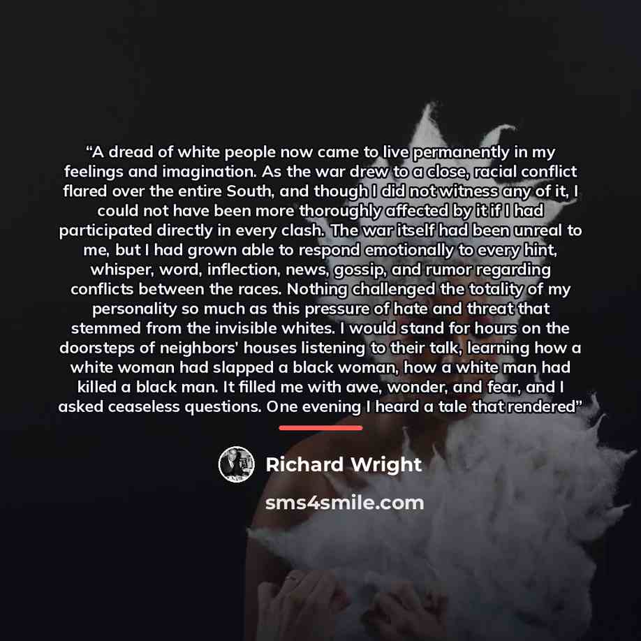 “A dread of white people now came to live permanently in my feelings and imagination. As the war drew to a close, racial conflict flared over the entire South, and though I did not witness any of it, I could not have been more thoroughly affected by it if I had participated directly in every clash…” quote by Richard Wright