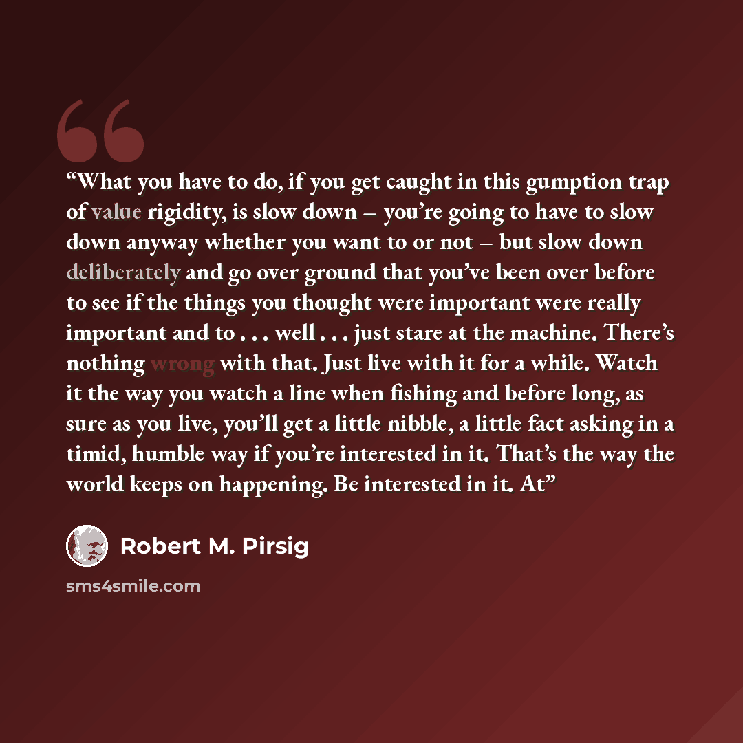 “What you have to do, if you get caught in this gumption trap of value rigidity, is slow down – you’re going to have to slow down anyway whether you want to or not – but slow down deliberately and go over ground that you’ve been over before to see if the things you thought were important were…” quote by Robert M. Pirsig