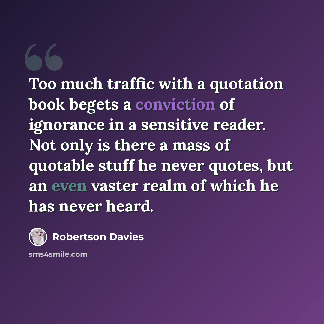 “Too much traffic with a quotation book begets a conviction of ignorance in a sensitive reader. Not only is there a mass of quotable stuff he never quotes, but an even vaster realm of which he has never heard.” quote by Robertson Davies