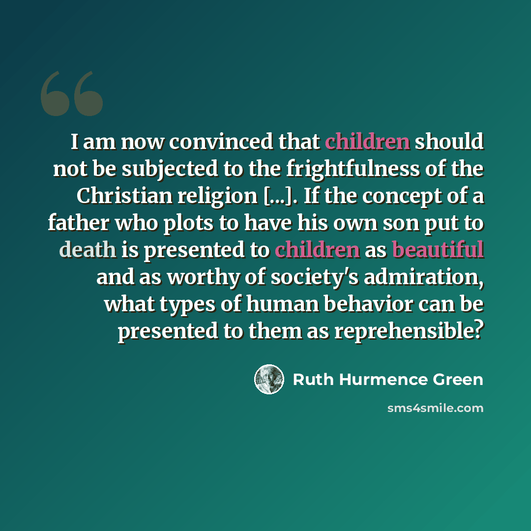 “I am now convinced that children should not be subjected to the frightfulness of the Christian religion [...]. If the concept of a father who plots to have his own son put to death is presented to children as beautiful and as worthy of society's admiration, what types of human behavior can be…” quote by Ruth Hurmence Green