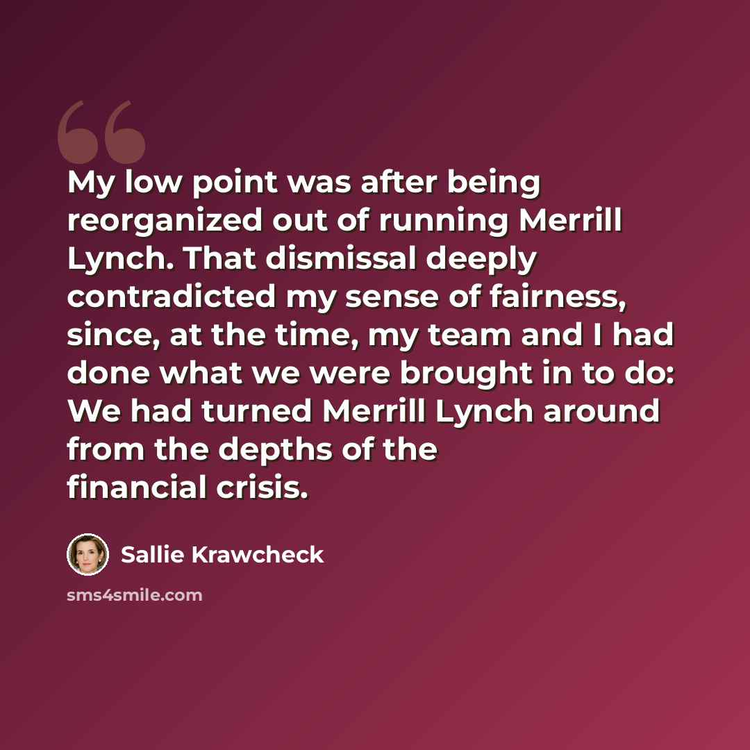 “My low point was after being reorganized out of running Merrill Lynch. That dismissal deeply contradicted my sense of fairness, since, at the time, my team and I had done what we were brought in to do: We had turned Merrill Lynch around from the depths of the financial crisis.” quote by Sallie Krawcheck