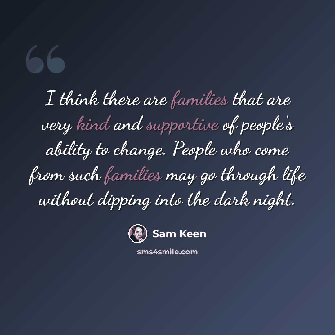 “I think there are families that are very kind and supportive of people's ability to change. People who come from such families may go through life without dipping into the dark night.” quote by Sam Keen