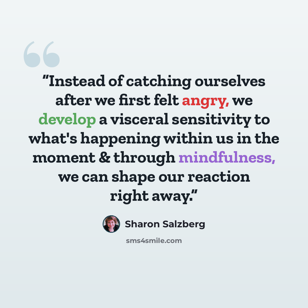 “Instead of catching ourselves after we first felt angry, we develop a visceral sensitivity to what's happening within us in the moment & through mindfulness, we can shape our reaction right away.” quote by Sharon Salzberg