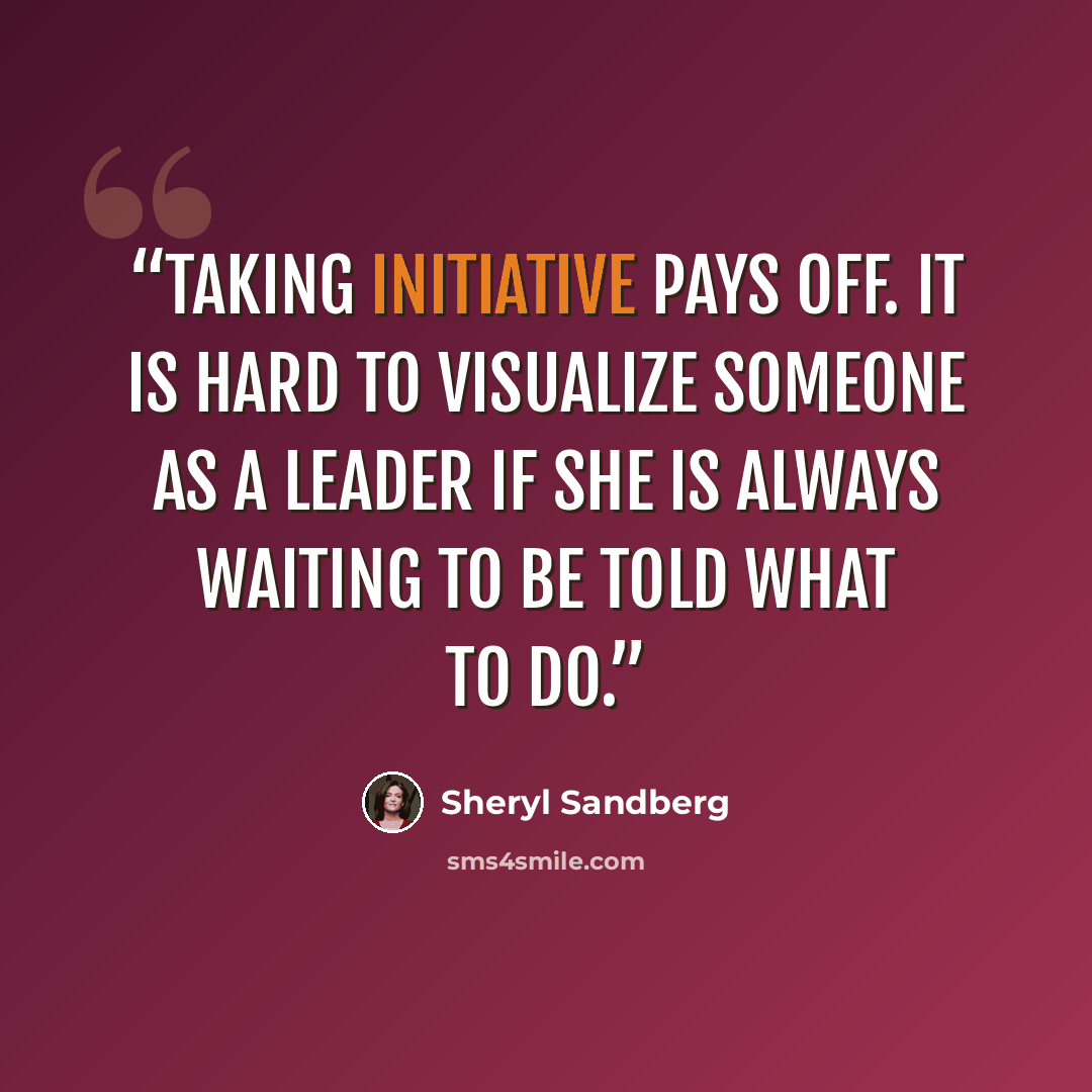 “Taking initiative pays off. It is hard to visualize someone as a leader if she is always waiting to be told what to do.” quote by Sheryl Sandberg