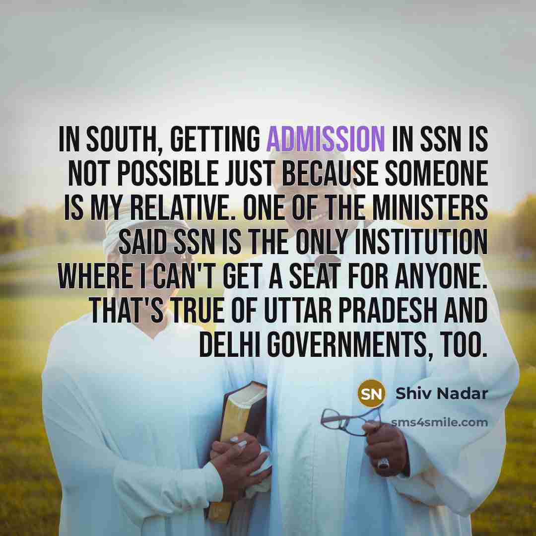 “In South, getting admission in SSN is not possible just because someone is my relative. One of the ministers said SSN is the only institution where I can't get a seat for anyone. That's true of Uttar Pradesh and Delhi governments, too.” quote by Shiv Nadar