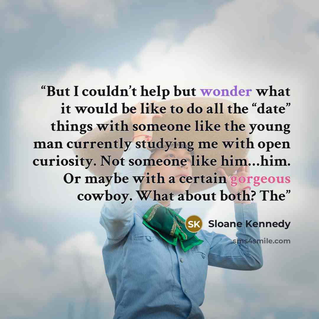 “But I couldn’t help but wonder what it would be like to do all the “date” things with someone like the young man currently studying me with open curiosity. Not someone like him…him. Or maybe with a certain gorgeous cowboy. What about both? The” quote by Sloane Kennedy