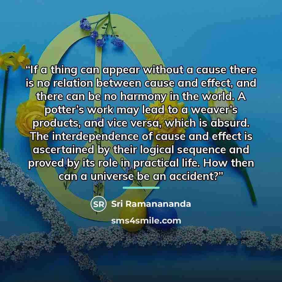 “If a thing can appear without a cause there is no relation between cause and effect, and there can be no harmony in the world. A potter’s work may lead to a weaver’s products, and vice versa, which is absurd. The interdependence of cause and effect is ascertained by their logical sequence and…” quote by Sri Ramanananda