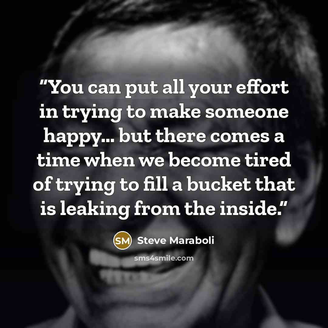 “You can put all your effort in trying to make someone happy… but there comes a time when we become tired of trying to fill a bucket that is leaking from the inside.” quote by Steve Maraboli