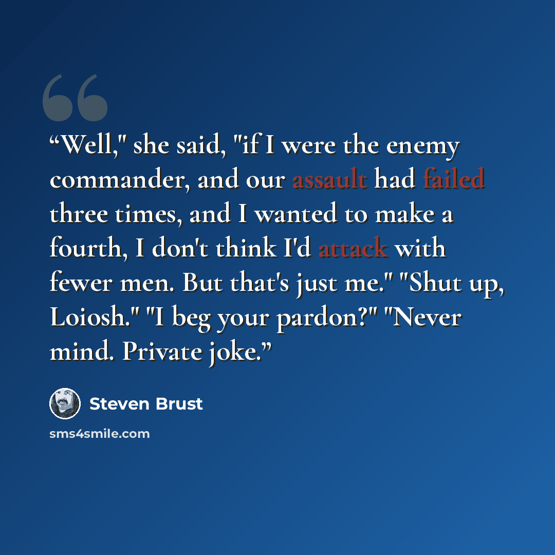 “Well," she said, "if I were the enemy commander, and our assault had failed three times, and I wanted to make a fourth, I don't think I'd attack with fewer men. But that's just me." "Shut up, Loiosh." "I beg your pardon?" "Never mind. Private joke.” quote by Steven Brust