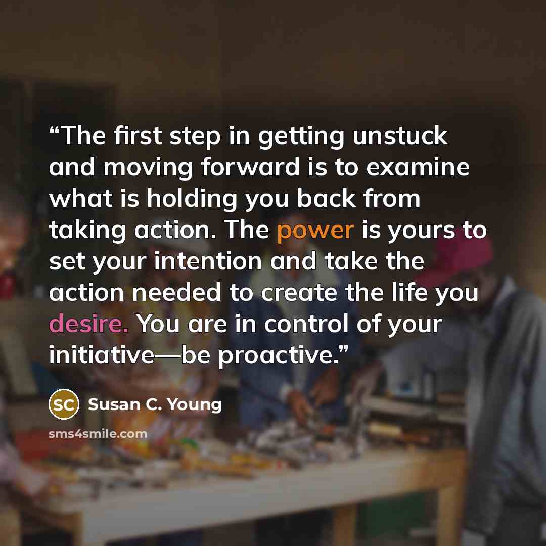 “The first step in getting unstuck and moving forward is to examine what is holding you back from taking action. The power is yours to set your intention and take the action needed to create the life you desire. You are in control of your initiative—be proactive.” quote by Susan C. Young