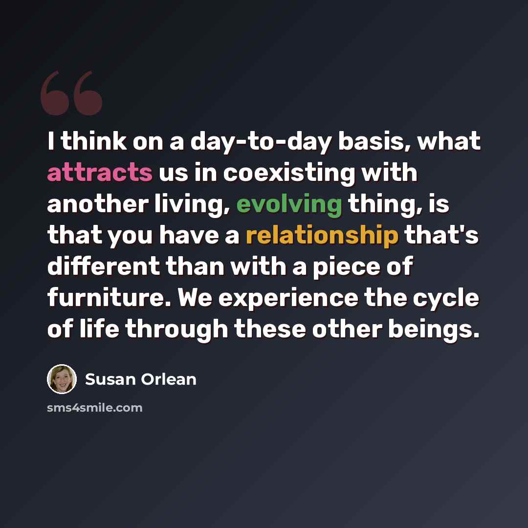 “I think on a day-to-day basis, what attracts us in coexisting with another living, evolving thing, is that you have a relationship that's different than with a piece of furniture. We experience the cycle of life through these other beings.” quote by Susan Orlean