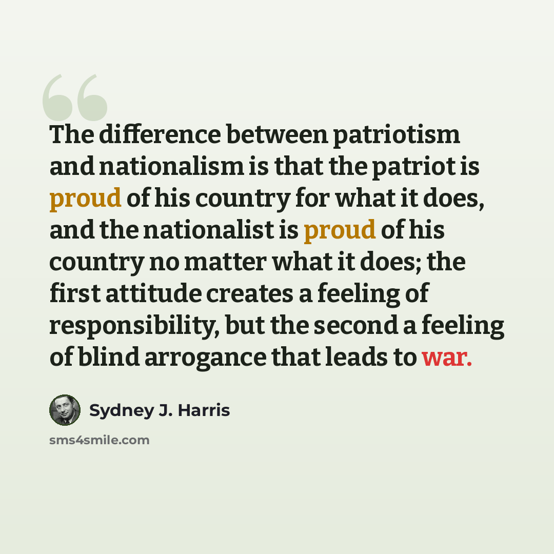 “The difference between patriotism and nationalism is that the patriot is proud of his country for what it does, and the nationalist is proud of his country no matter what it does; the first attitude creates a feeling of responsibility, but the second a feeling of blind arrogance that leads to war.” quote by Sydney J. Harris