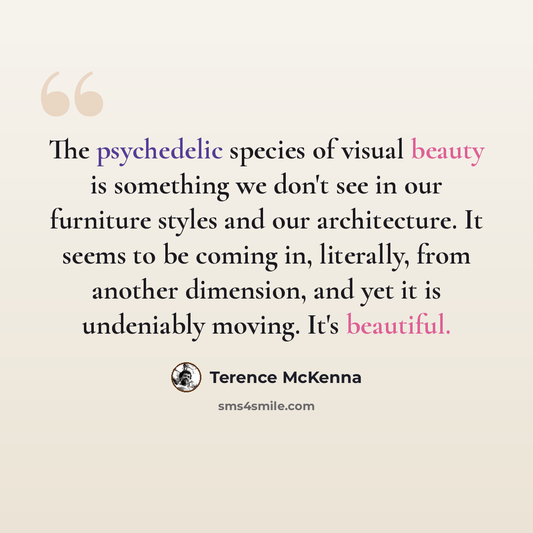 “The psychedelic species of visual beauty is something we don't see in our furniture styles and our architecture. It seems to be coming in, literally, from another dimension, and yet it is undeniably moving. It's beautiful.” quote by Terence McKenna