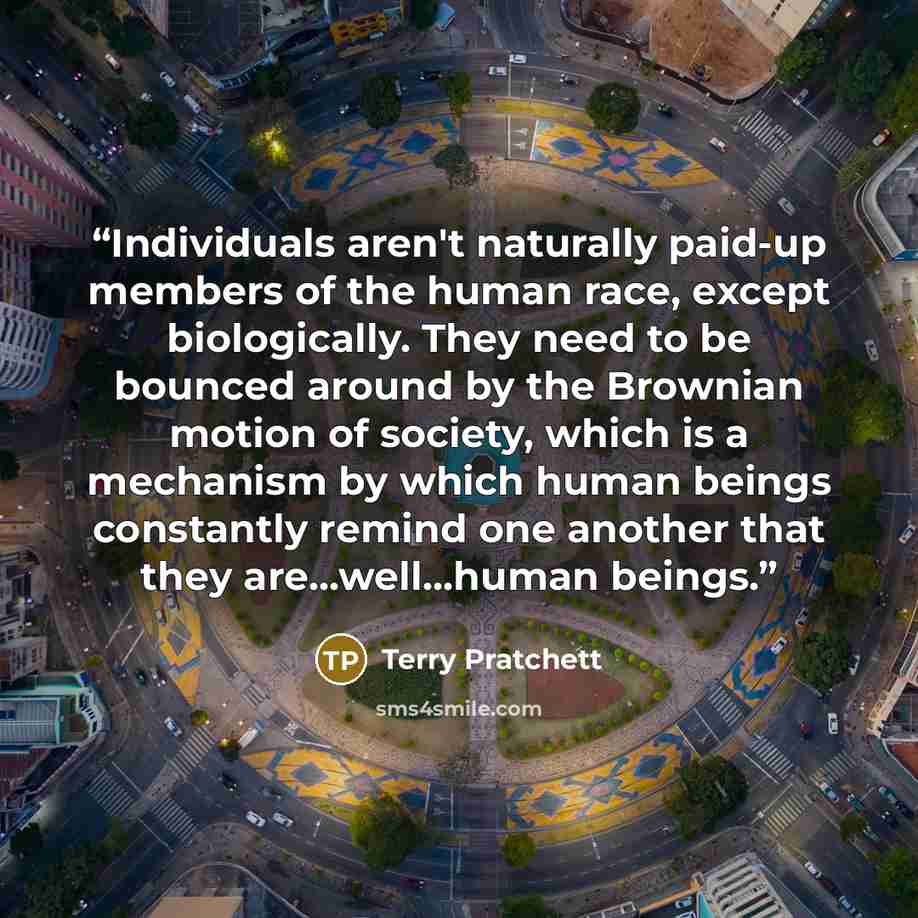 “Individuals aren't naturally paid-up members of the human race, except biologically. They need to be bounced around by the Brownian motion of society, which is a mechanism by which human beings constantly remind one another that they are...well...human beings.” quote by Terry Pratchett