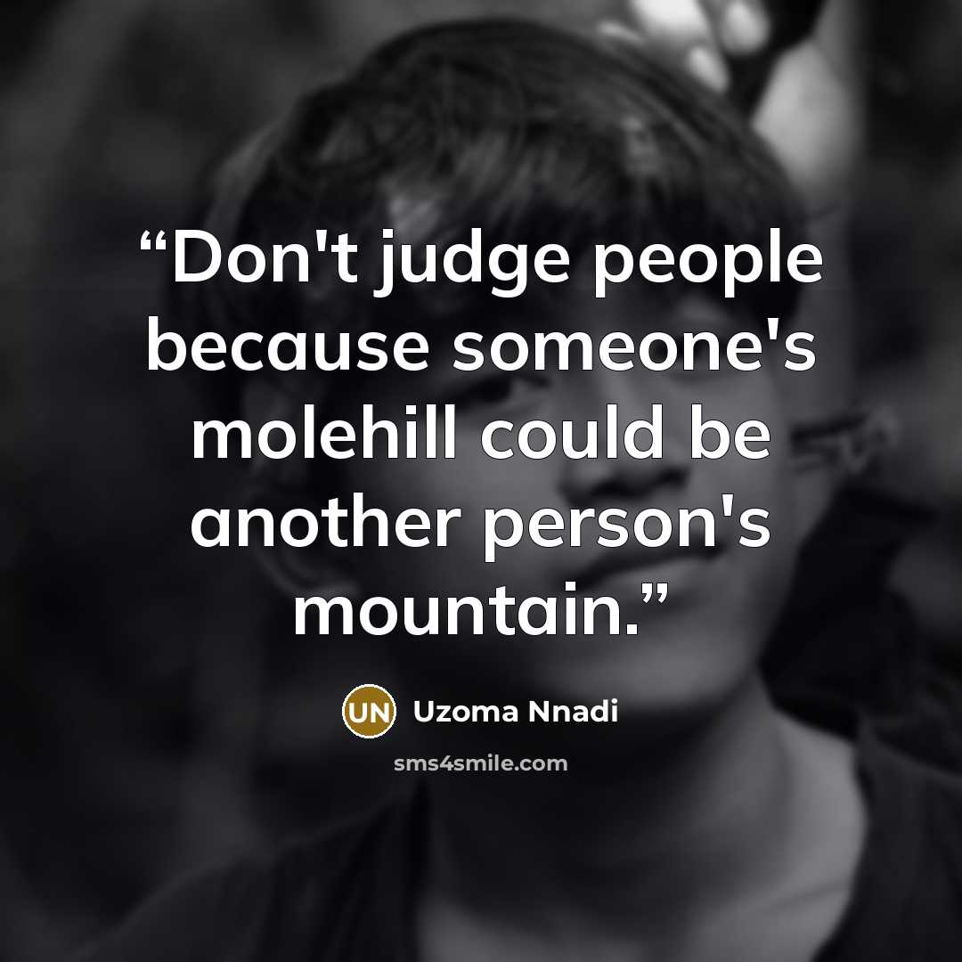 “Don't judge people because someone's molehill could be another person's mountain.” quote by Uzoma Nnadi