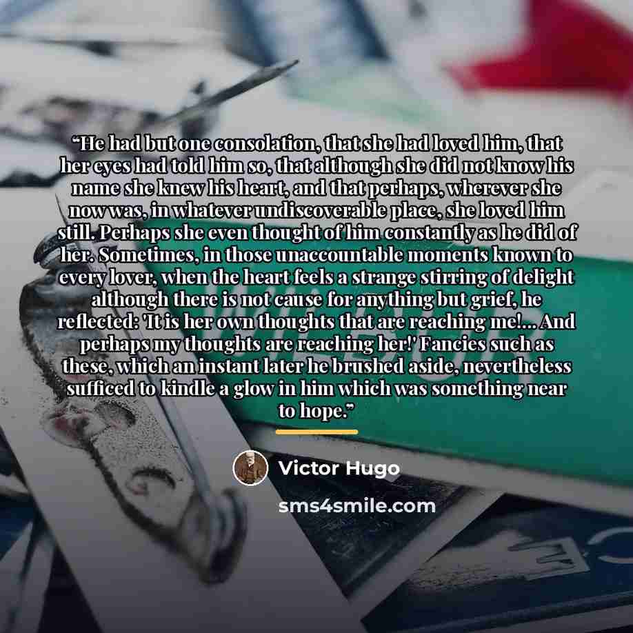 “He had but one consolation, that she had loved him, that her eyes had told him so, that although she did not know his name she knew his heart, and that perhaps, wherever she now was, in whatever undiscoverable place, she loved him still. Perhaps she even thought of him constantly as he did of her…” quote by Victor Hugo