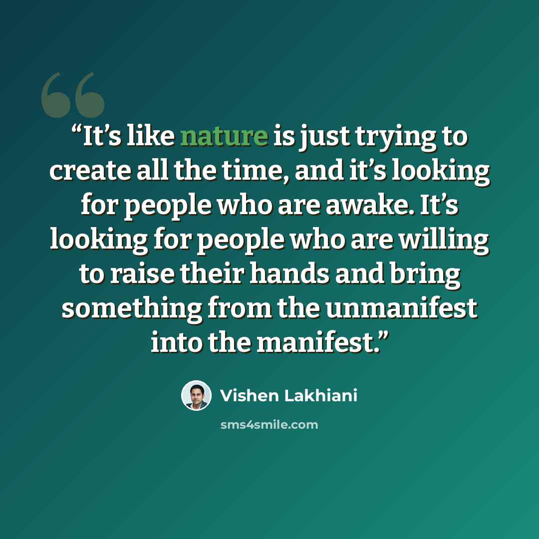 “It’s like nature is just trying to create all the time, and it’s looking for people who are awake. It’s looking for people who are willing to raise their hands and bring something from the unmanifest into the manifest.” quote by Vishen Lakhiani