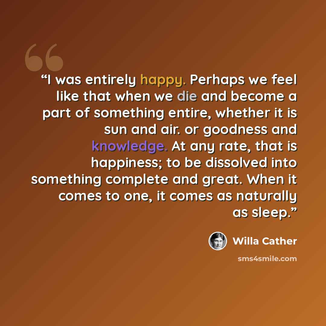 “I was entirely happy. Perhaps we feel like that when we die and become a part of something entire, whether it is sun and air. or goodness and knowledge. At any rate, that is happiness; to be dissolved into something complete and great. When it comes to one, it comes as naturally as sleep.” quote by Willa Cather
