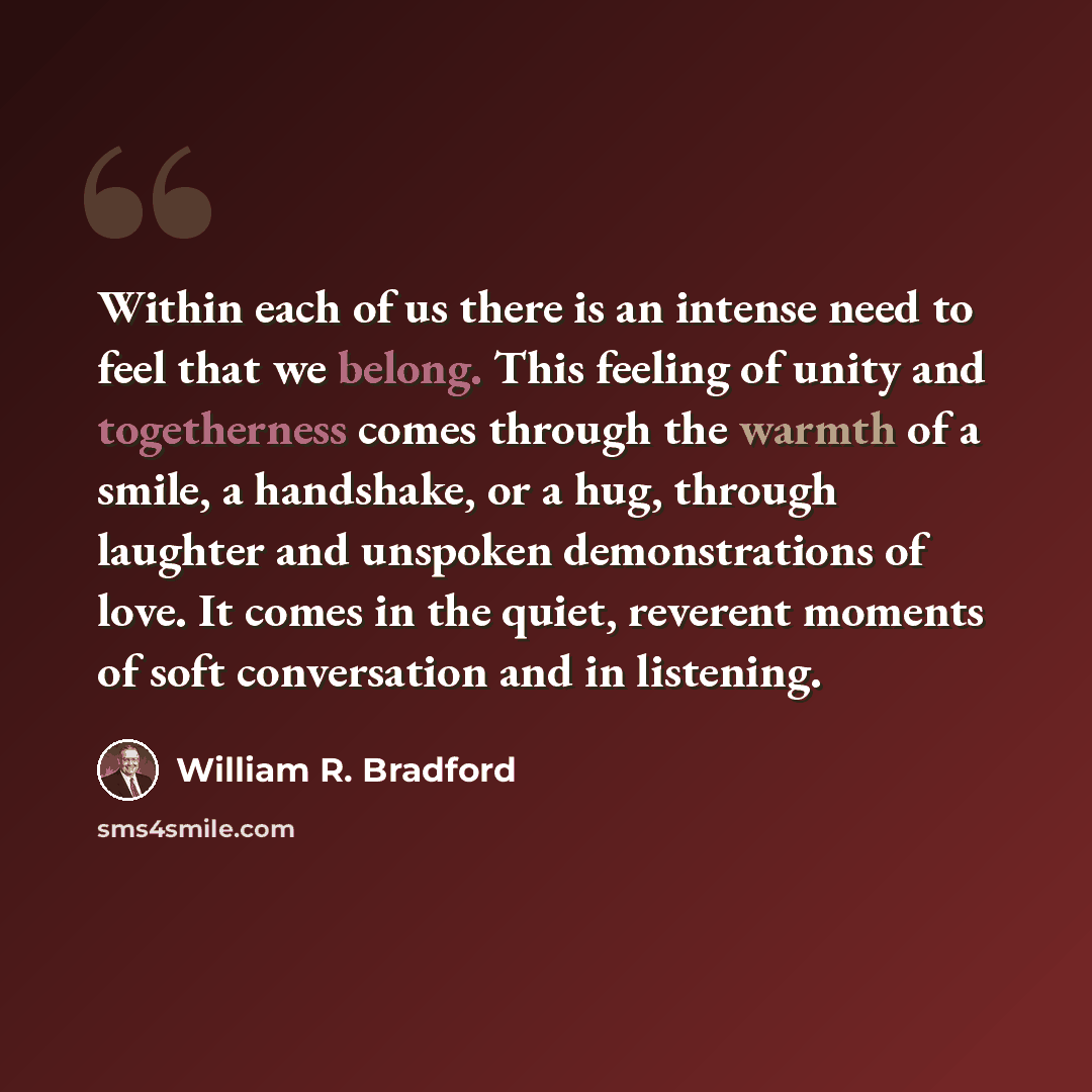 “Within each of us there is an intense need to feel that we belong. This feeling of unity and togetherness comes through the warmth of a smile, a handshake, or a hug, through laughter and unspoken demonstrations of love. It comes in the quiet, reverent moments of soft conversation and in listening.” quote by William R. Bradford