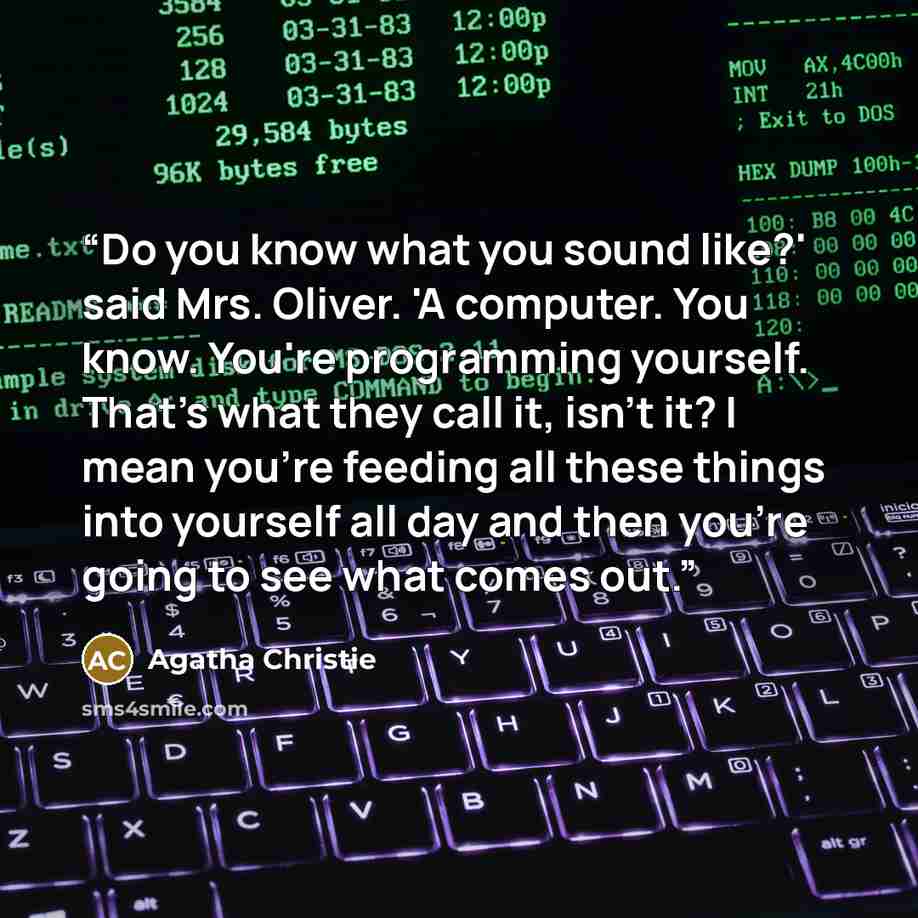 “Do you know what you sound like?' said Mrs. Oliver. 'A computer. You know. You're programming yourself. That's what they call it, isn't it? I mean you're feeding all these things into yourself all day and then you're going to see what comes out.” quote by Agatha Christie