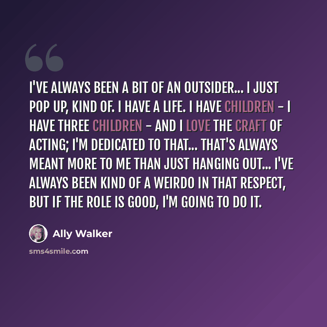 “I've always been a bit of an outsider... I just pop up, kind of. I have a life. I have children - I have three children - and I love the craft of acting; I'm dedicated to that... that's always meant more to me than just hanging out... I've always been kind of a weirdo in that respect, but if the…” quote by Ally Walker