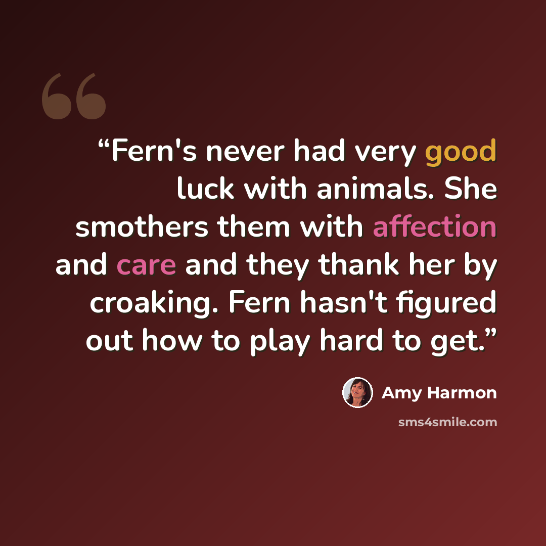 “Fern's never had very good luck with animals. She smothers them with affection and care and they thank her by croaking. Fern hasn't figured out how to play hard to get.” quote by Amy Harmon