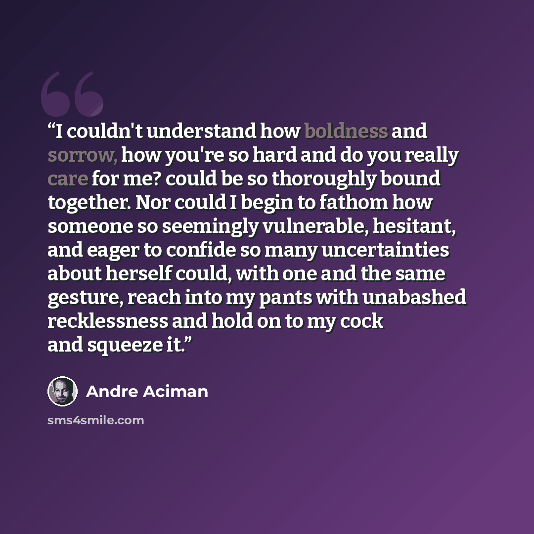 “I couldn't understand how boldness and sorrow, how you're so hard and do you really care for me? could be so thoroughly bound together. Nor could I begin to fathom how someone so seemingly vulnerable, hesitant, and eager to confide so many uncertainties about herself could, with one and the same…” quote by André Aciman