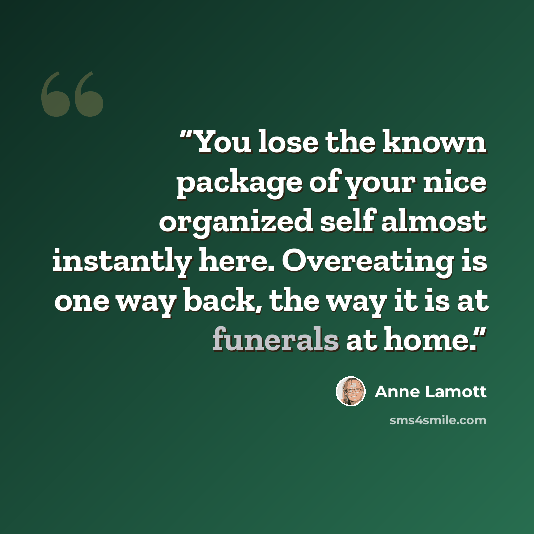 “You lose the known package of your nice organized self almost instantly here. Overeating is one way back, the way it is at funerals at home.” quote by Anne Lamott