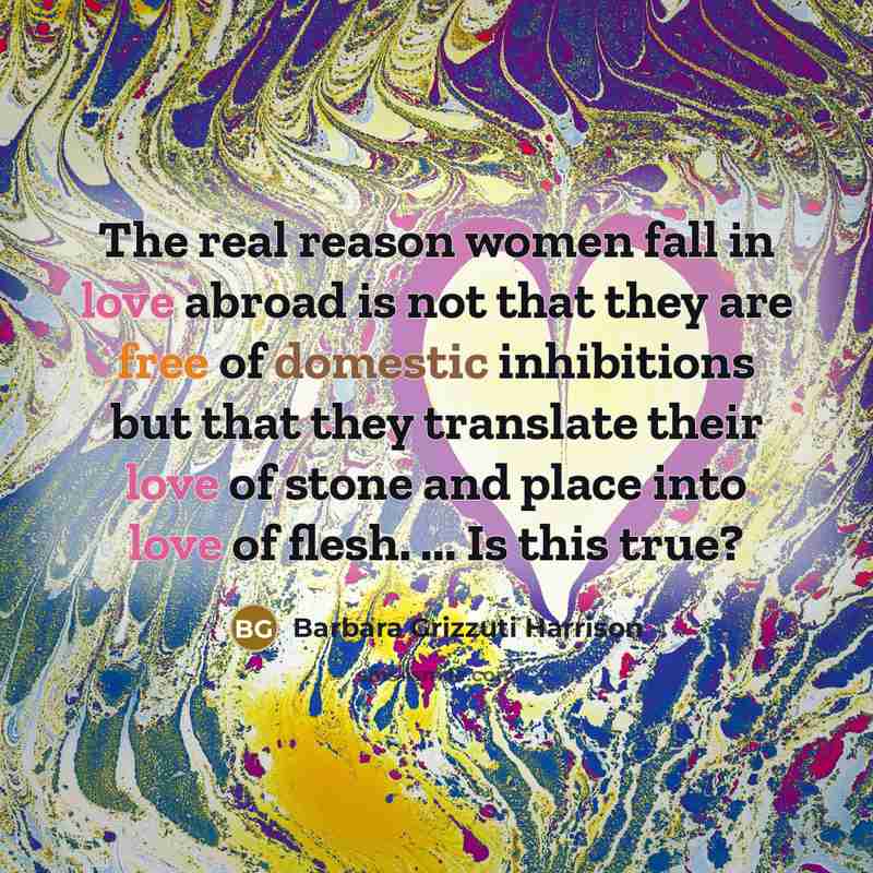“The real reason women fall in love abroad is not that they are free of domestic inhibitions but that they translate their love of stone and place into love of flesh. ... Is this true?” quote by Barbara Grizzuti Harrison