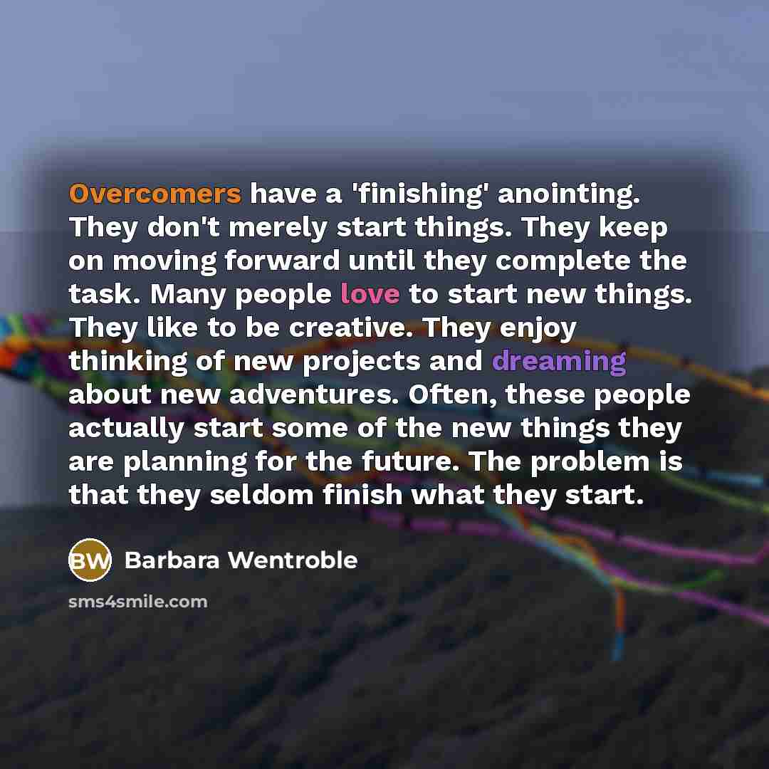 “Overcomers have a 'finishing' anointing. They don't merely start things. They keep on moving forward until they complete the task. Many people love to start new things. They like to be creative. They enjoy thinking of new projects and dreaming about new adventures. Often, these people actually…” quote by Barbara Wentroble