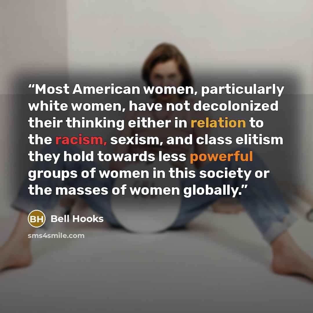 “Most American women, particularly white women, have not decolonized their thinking either in relation to the racism, sexism, and class elitism they hold towards less powerful groups of women in this society or the masses of women globally.” quote by bell hooks