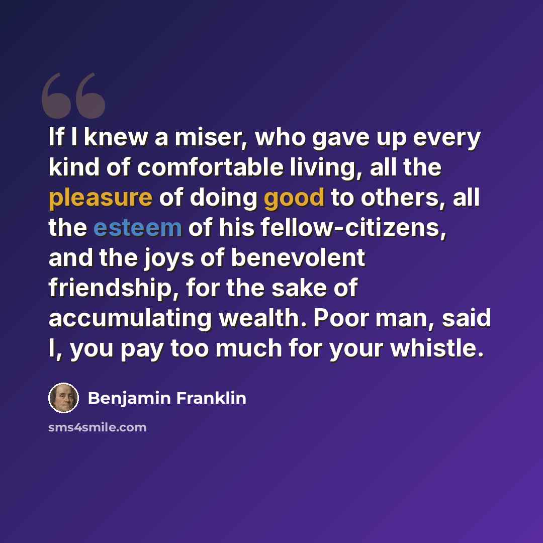 “If I knew a miser, who gave up every kind of comfortable living, all the pleasure of doing good to others, all the esteem of his fellow-citizens, and the joys of benevolent friendship, for the sake of accumulating wealth. Poor man, said I, you pay too much for your whistle.” quote by Benjamin Franklin