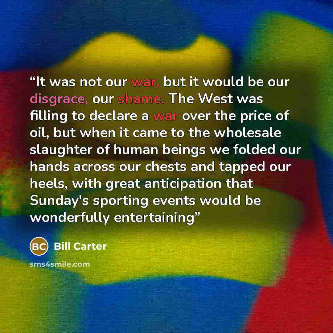 “It was not our war, but it would be our disgrace, our shame. The West was filling to declare a war over the price of oil, but when it came to the wholesale slaughter of human beings we folded our hands across our chests and tapped our heels, with great anticipation that Sunday's sporting events…” quote by Bill Carter