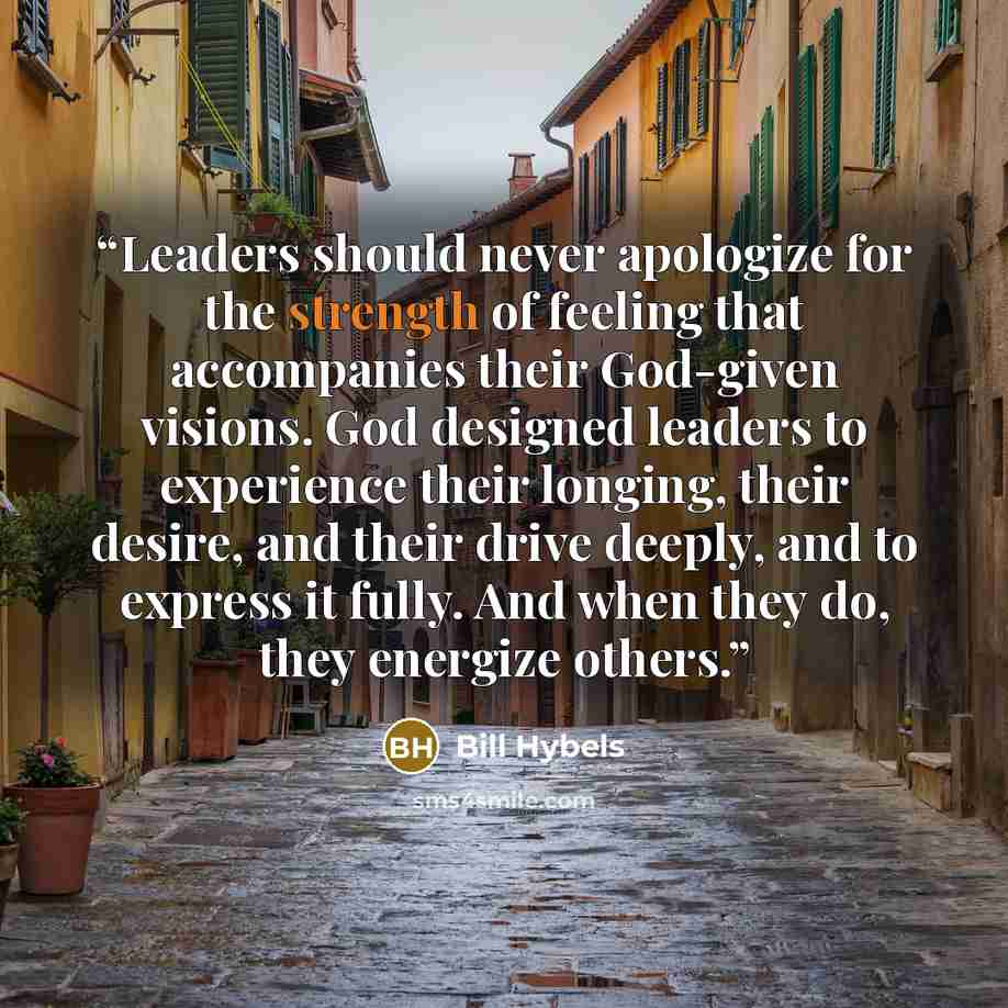 “Leaders should never apologize for the strength of feeling that accompanies their God-given visions. God designed leaders to experience their longing, their desire, and their drive deeply, and to express it fully. And when they do, they energize others.” quote by Bill Hybels