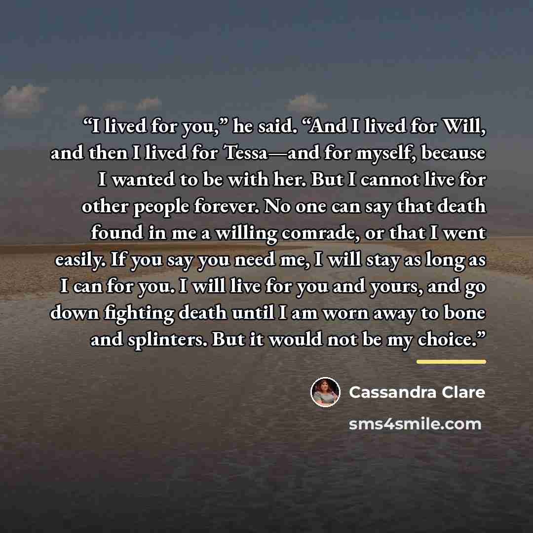 “I lived for you,” he said. “And I lived for Will, and then I lived for Tessa—and for myself, because I wanted to be with her. But I cannot live for other people forever. No one can say that death found in me a willing comrade, or that I went easily. If you say you need me, I will stay as long as I…” quote by Cassandra Clare
