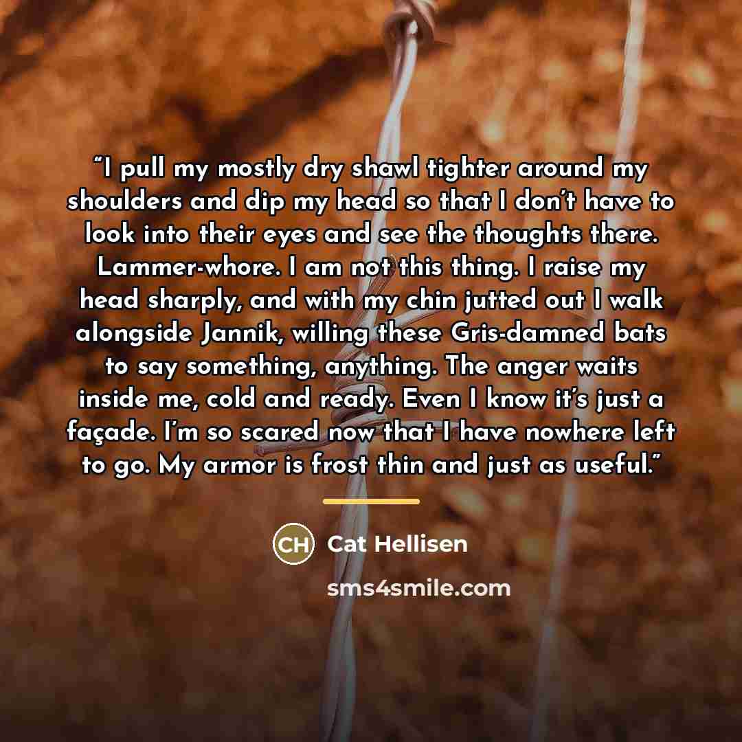 “I pull my mostly dry shawl tighter around my shoulders and dip my head so that I don’t have to look into their eyes and see the thoughts there. Lammer-whore. I am not this thing. I raise my head sharply, and with my chin jutted out I walk alongside Jannik, willing these Gris-damned bats to say…” quote by Cat Hellisen