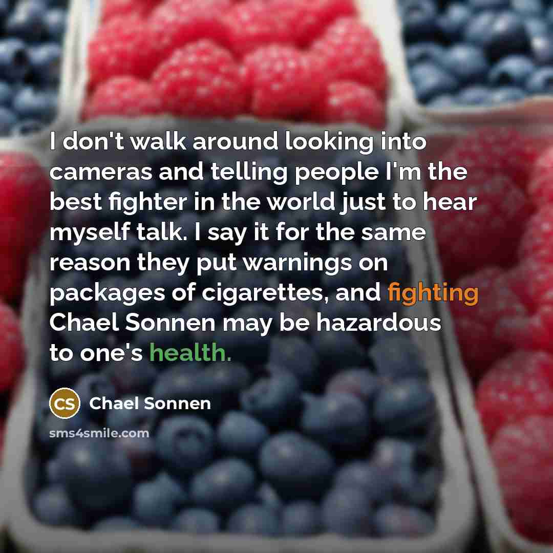 “I don't walk around looking into cameras and telling people I'm the best fighter in the world just to hear myself talk. I say it for the same reason they put warnings on packages of cigarettes, and fighting Chael Sonnen may be hazardous to one's health.” quote by Chael Sonnen