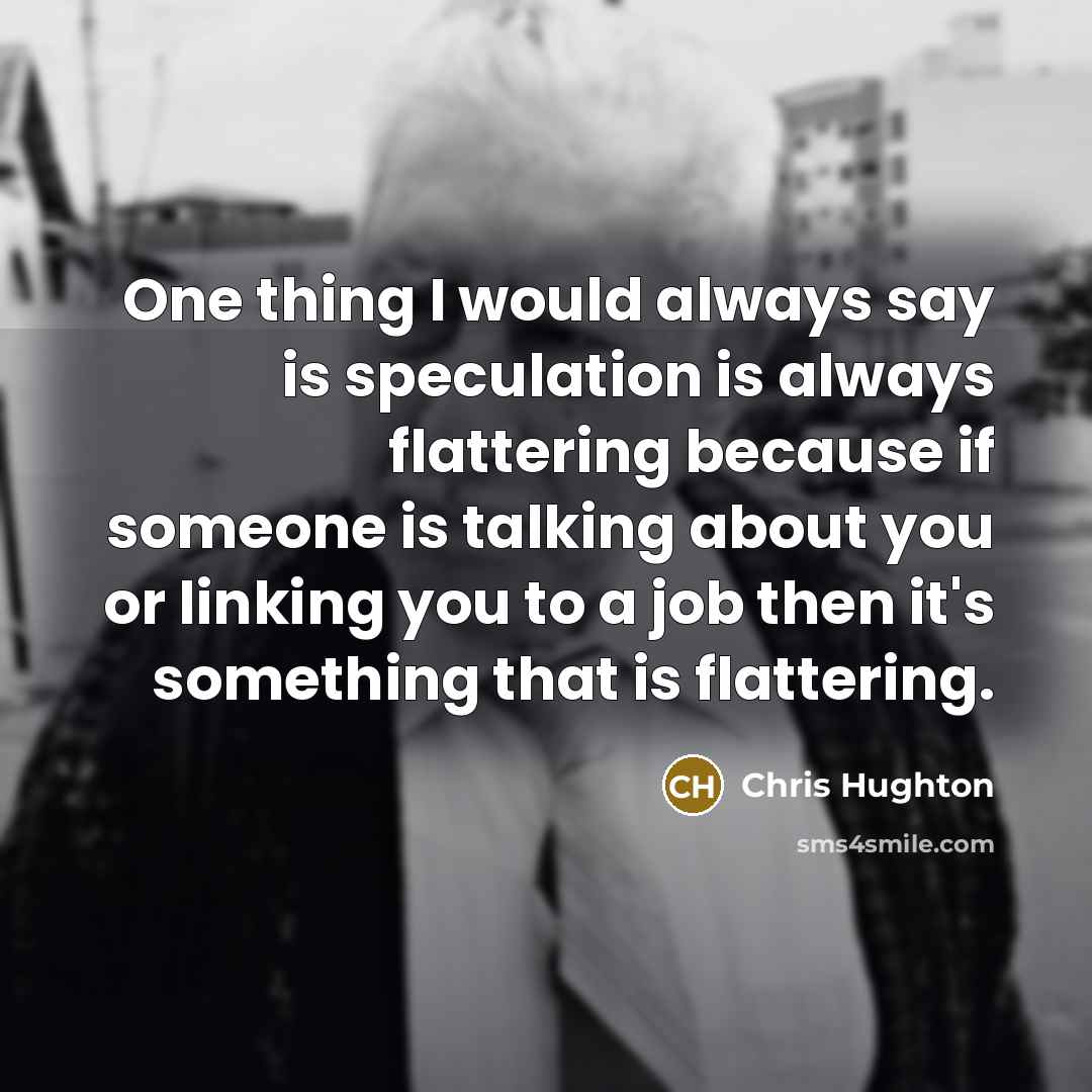 “One thing I would always say is speculation is always flattering because if someone is talking about you or linking you to a job then it's something that is flattering.” quote by Chris Hughton