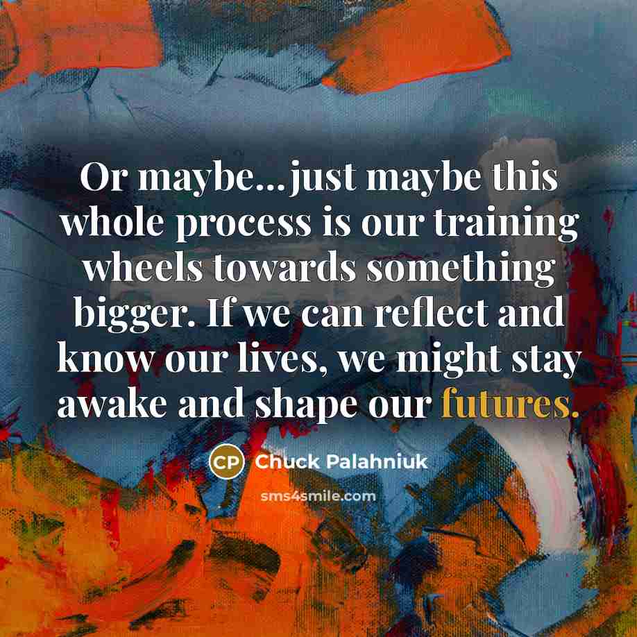 “Or maybe...just maybe this whole process is our training wheels towards something bigger. If we can reflect and know our lives, we might stay awake and shape our futures.” quote by Chuck Palahniuk