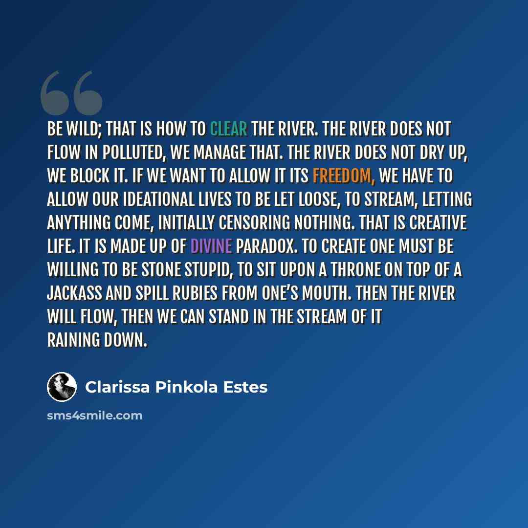“Be wild; that is how to clear the river. The river does not flow in polluted, we manage that. The river does not dry up, we block it. If we want to allow it its freedom, we have to allow our ideational lives to be let loose, to stream, letting anything come, initially censoring nothing. That is…” quote by Clarissa Pinkola Estes