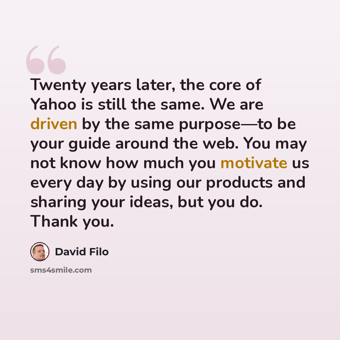 “Twenty years later, the core of Yahoo is still the same. We are driven by the same purpose—to be your guide around the web. You may not know how much you motivate us every day by using our products and sharing your ideas, but you do. Thank you.” quote by David Filo