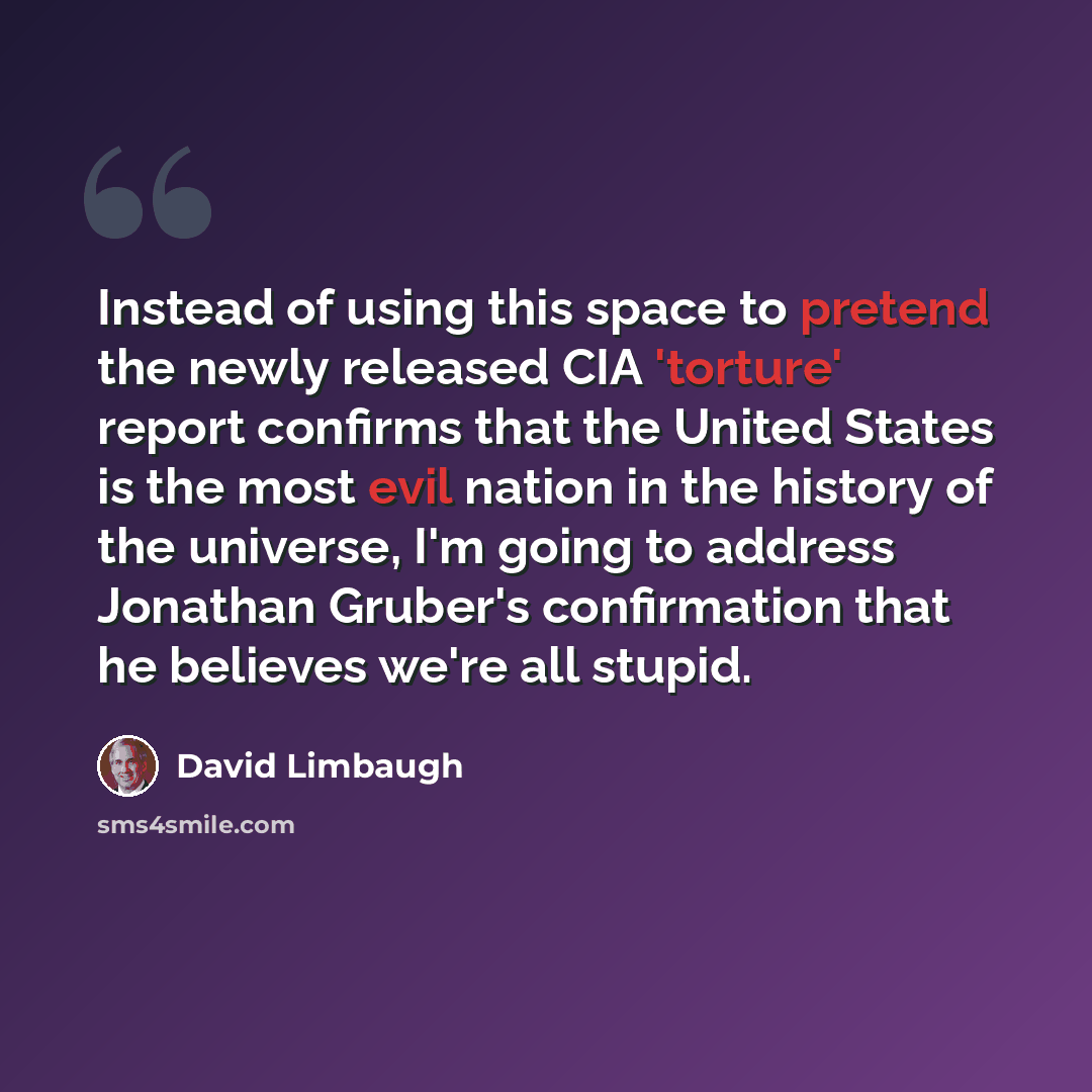 “Instead of using this space to pretend the newly released CIA 'torture' report confirms that the United States is the most evil nation in the history of the universe, I'm going to address Jonathan Gruber's confirmation that he believes we're all stupid.” quote by David Limbaugh