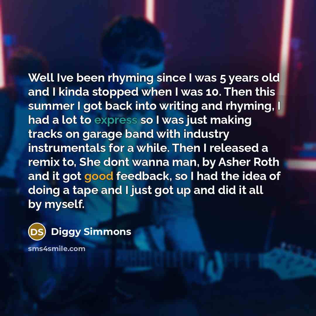 “Well Ive been rhyming since I was 5 years old and I kinda stopped when I was 10. Then this summer I got back into writing and rhyming, I had a lot to express so I was just making tracks on garage band with industry instrumentals for a while. Then I released a remix to, She dont wanna man, by Asher…” quote by Diggy Simmons
