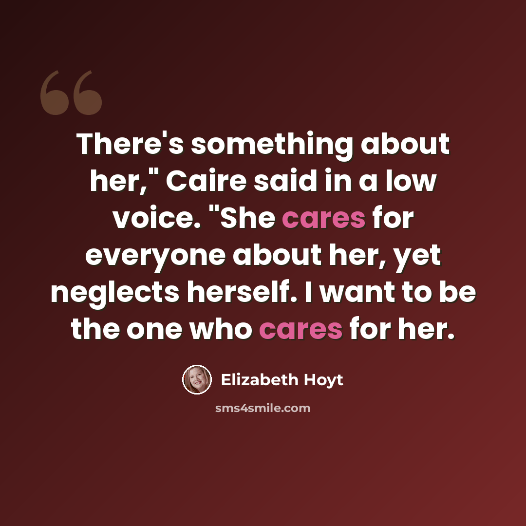 “There's something about her," Caire said in a low voice. "She cares for everyone about her, yet neglects herself. I want to be the one who cares for her.” quote by Elizabeth Hoyt