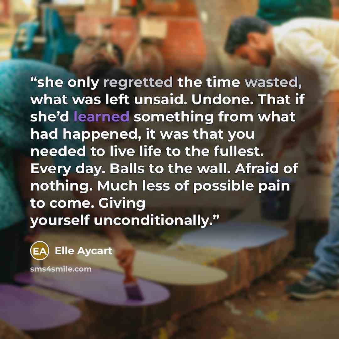 “she only regretted the time wasted, what was left unsaid. Undone. That if she’d learned something from what had happened, it was that you needed to live life to the fullest. Every day. Balls to the wall. Afraid of nothing. Much less of possible pain to come. Giving yourself unconditionally.” quote by Elle Aycart