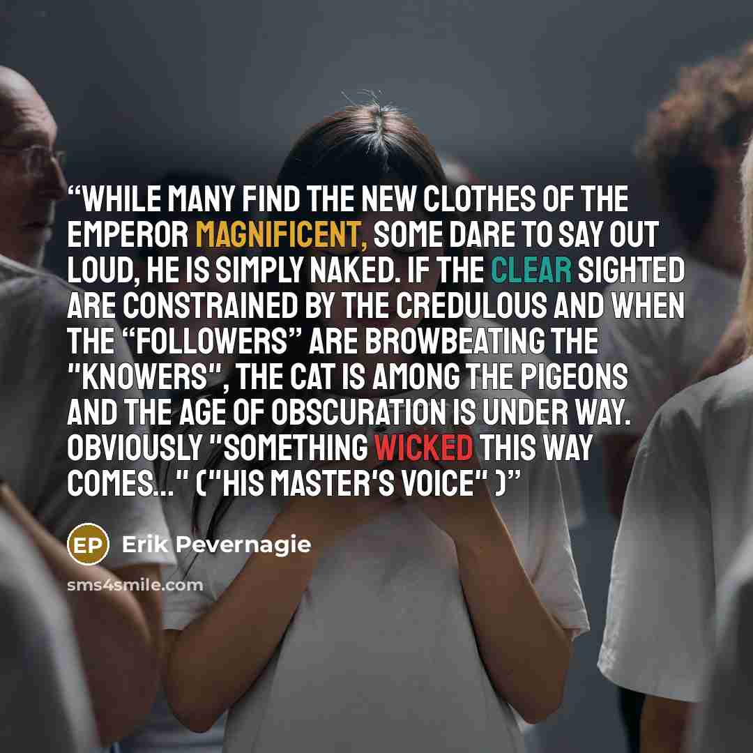 “While many find the new clothes of the emperor magnificent, some dare to say out loud, he is simply naked. If the clear sighted are constrained by the credulous and when the “followers” are browbeating the "knowers", the cat is among the pigeons and the age of obscuration is under way. Obviously…” quote by Erik Pevernagie