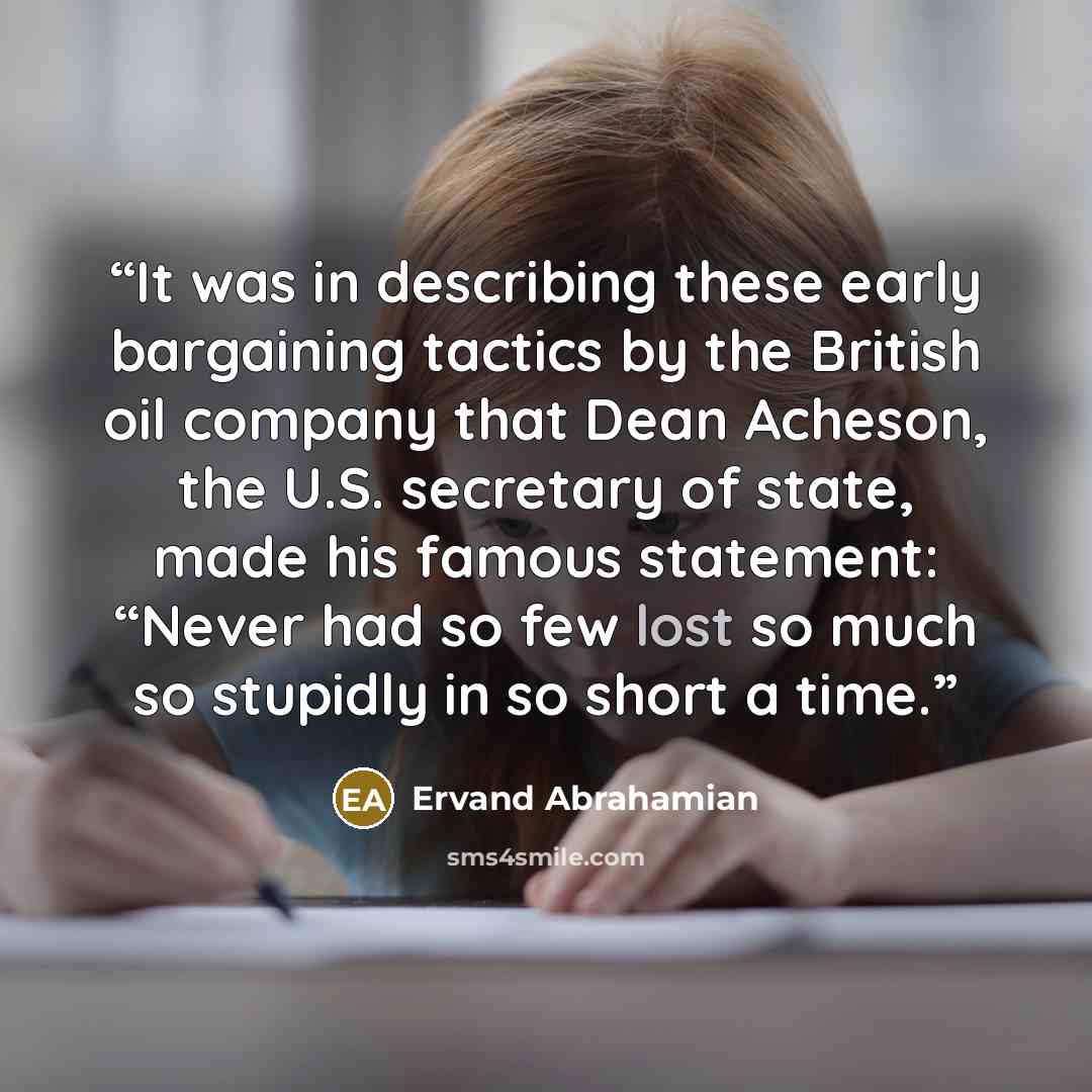 “It was in describing these early bargaining tactics by the British oil company that Dean Acheson, the U.S. secretary of state, made his famous statement: “Never had so few lost so much so stupidly in so short a time.” quote by Ervand Abrahamian