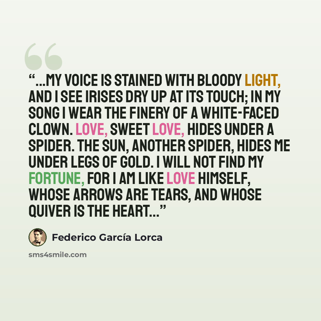 “...My voice is stained with bloody light, and I see irises dry up at its touch; in my song I wear the finery of a white-faced clown. Love, sweet Love, hides under a spider. The sun, another spider, hides me under legs of gold. I will not find my fortune, for I am like Love himself, whose arrows…” quote by Federico García Lorca