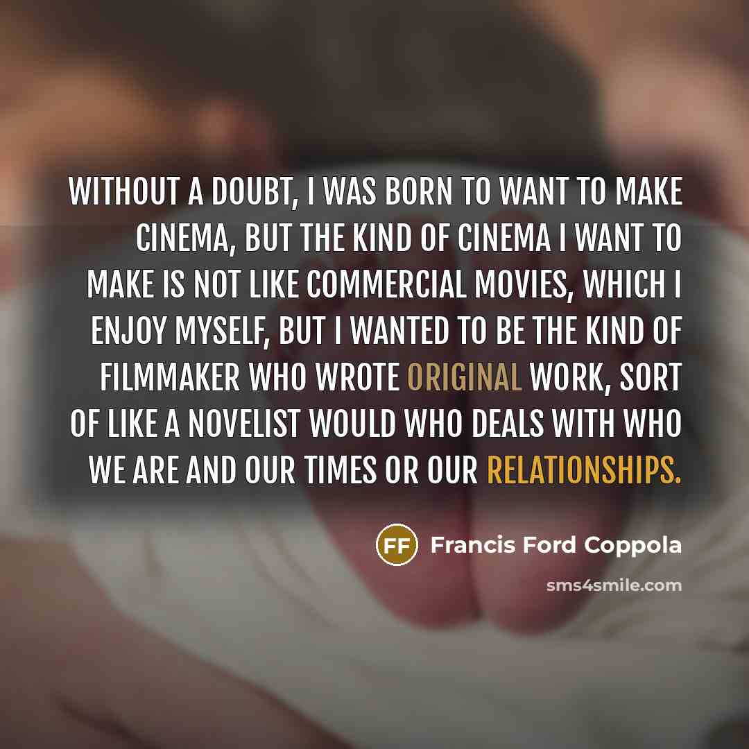 “Without a doubt, I was born to want to make cinema, but the kind of cinema I want to make is not like commercial movies, which I enjoy myself, but I wanted to be the kind of filmmaker who wrote original work, sort of like a novelist would who deals with who we are and our times or our relationships.” quote by Francis Ford Coppola