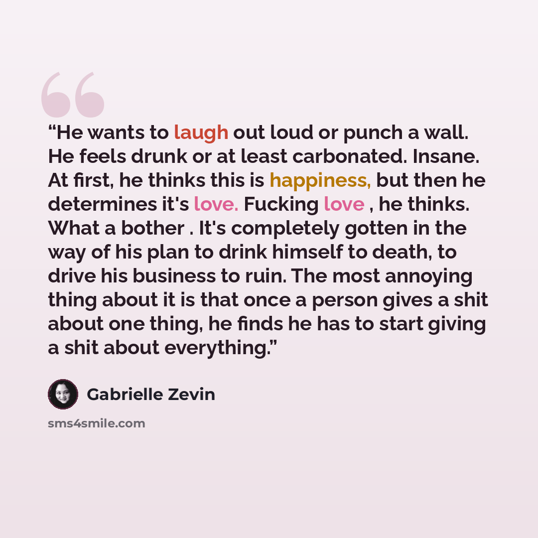 “He wants to laugh out loud or punch a wall. He feels drunk or at least carbonated. Insane. At first, he thinks this is happiness, but then he determines it's love. Fucking love , he thinks. What a bother . It's completely gotten in the way of his plan to drink himself to death, to drive his…” quote by Gabrielle Zevin